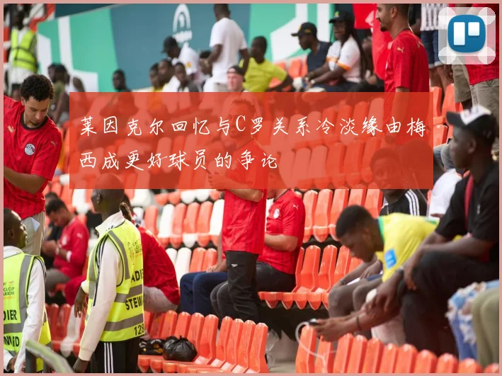 莱因克尔回忆与C罗关系冷淡缘由梅西成更好球员的争论