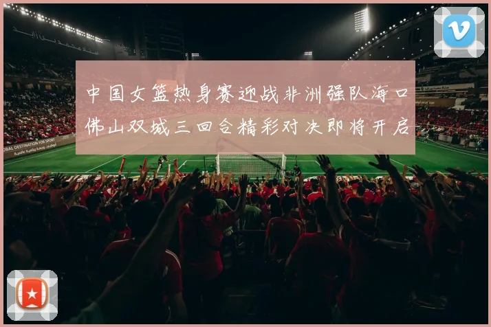 中国女篮热身赛迎战非洲强队海口佛山双城三回合精彩对决即将开启