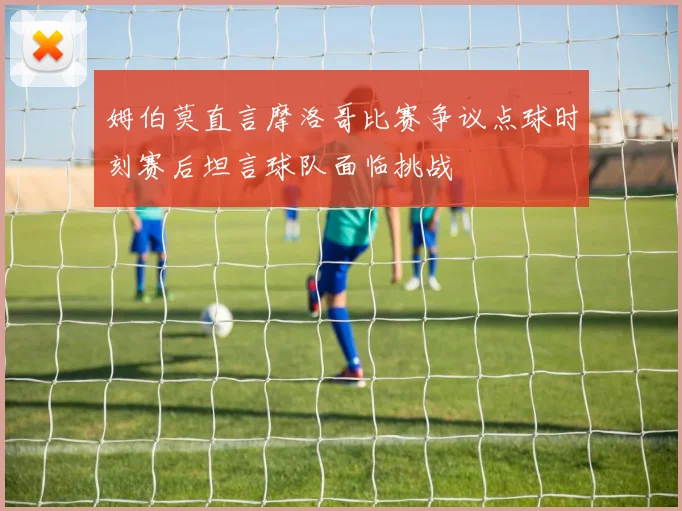 姆伯莫直言摩洛哥比赛争议点球时刻赛后坦言球队面临挑战