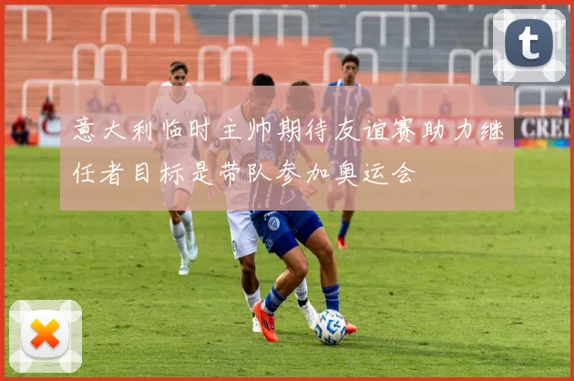 意大利临时主帅期待友谊赛助力继任者目标是带队参加奥运会