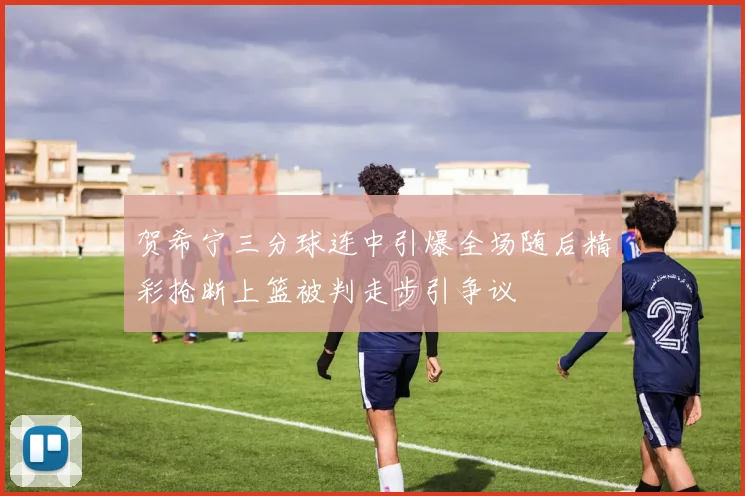 贺希宁三分球连中引爆全场随后精彩抢断上篮被判走步引争议