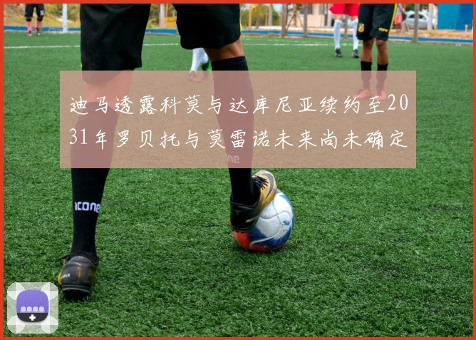 迪马透露科莫与达库尼亚续约至2031年罗贝托与莫雷诺未来尚未确定