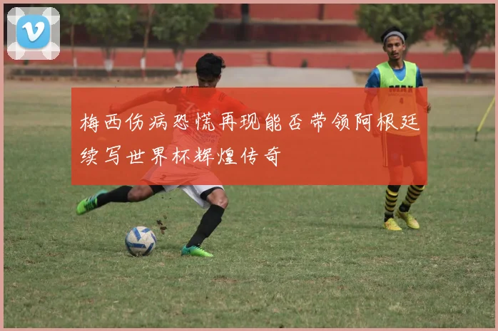 梅西伤病恐慌再现能否带领阿根廷续写世界杯辉煌传奇
