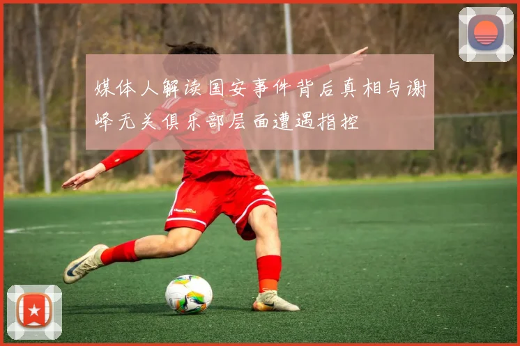 媒体人解读国安事件背后真相与谢峰无关俱乐部层面遭遇指控