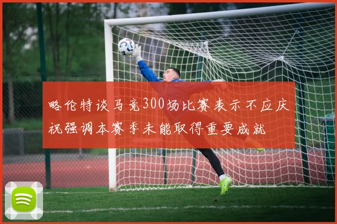 略伦特谈马竞300场比赛表示不应庆祝强调本赛季未能取得重要成就