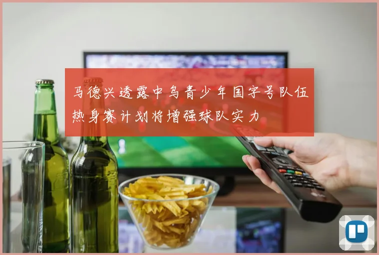 马德兴透露中乌青少年国字号队伍热身赛计划将增强球队实力