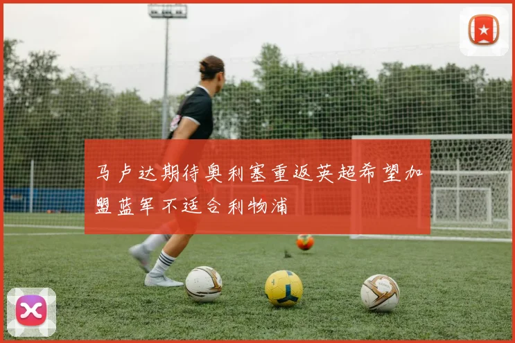 马卢达期待奥利塞重返英超希望加盟蓝军不适合利物浦