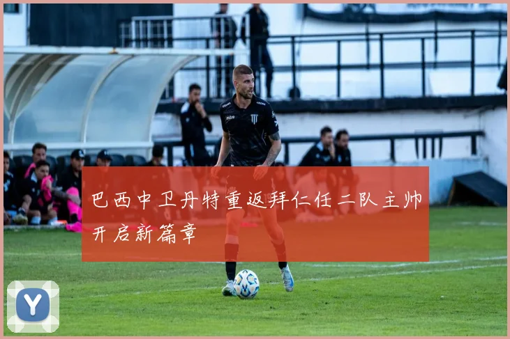 巴西中卫丹特重返拜仁任二队主帅开启新篇章