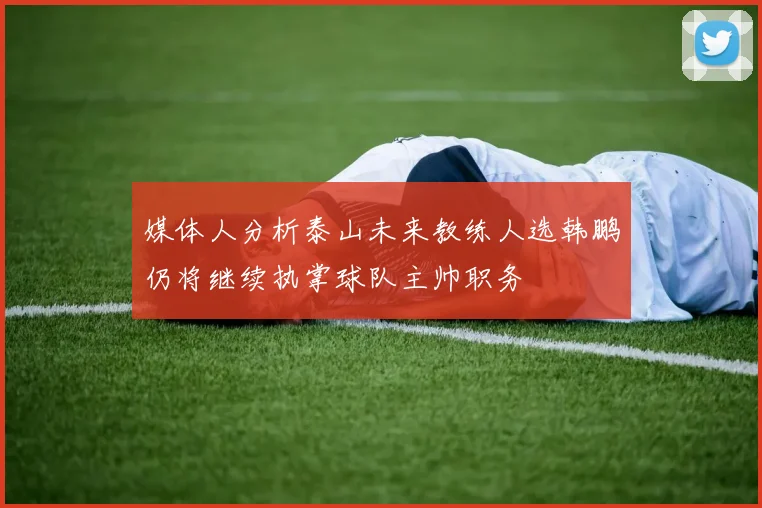 媒体人分析泰山未来教练人选韩鹏仍将继续执掌球队主帅职务